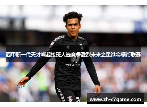 西甲新一代天才崛起接班人选竞争激烈未来之星谁将领衔联赛 西甲新一代天才崛起接班人选竞争激烈未来之星谁将领衔联赛