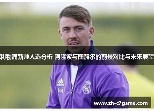 利物浦新帅人选分析 阿隆索与图赫尔的前景对比与未来展望