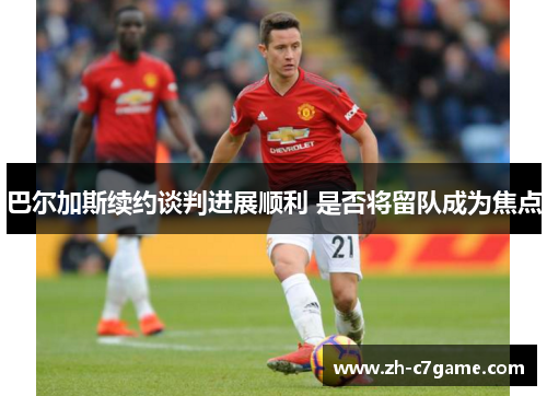 巴尔加斯续约谈判进展顺利 是否将留队成为焦点