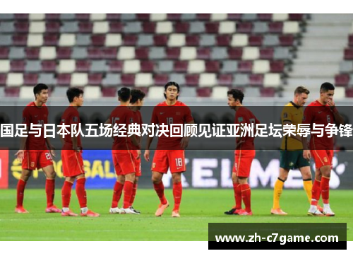 国足与日本队五场经典对决回顾见证亚洲足坛荣辱与争锋 国足与日本队五场经典对决回顾见证亚洲足坛荣辱与争锋