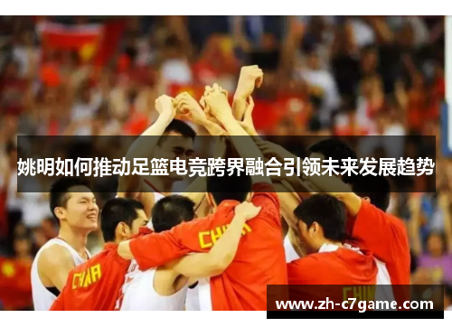 姚明如何推动足篮电竞跨界融合引领未来发展趋势 姚明如何推动足篮电竞跨界融合引领未来发展趋势