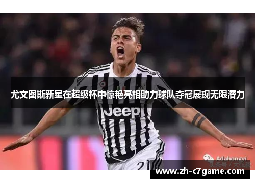 尤文图斯新星在超级杯中惊艳亮相助力球队夺冠展现无限潜力 尤文图斯新星在超级杯中惊艳亮相助力球队夺冠展现无限潜力