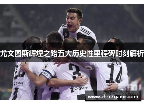 尤文图斯辉煌之路五大历史性里程碑时刻解析 尤文图斯辉煌之路五大历史性里程碑时刻解析