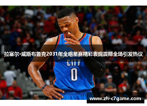 拉塞尔·威斯布鲁克2031年全明星赛精彩表现震撼全场引发热议